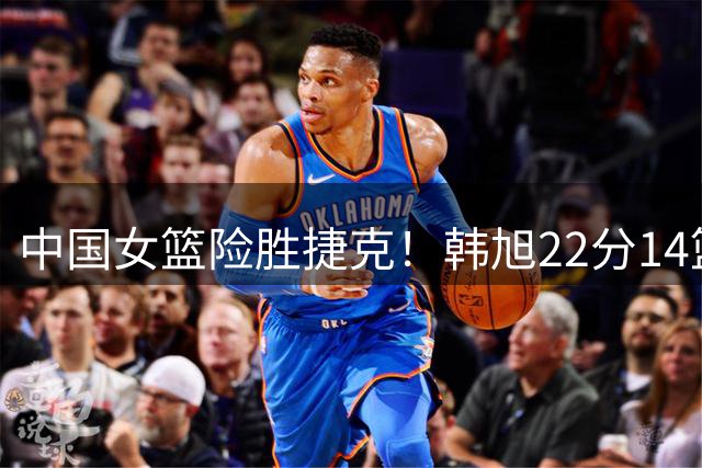 中国女篮险胜捷克！韩旭22分14篮板！杨舒予杀死比赛