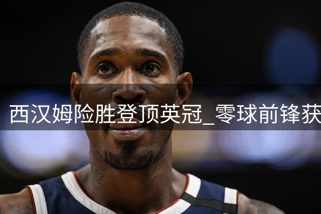 西汉姆险胜登顶英冠 零球前锋获主帅高度评价